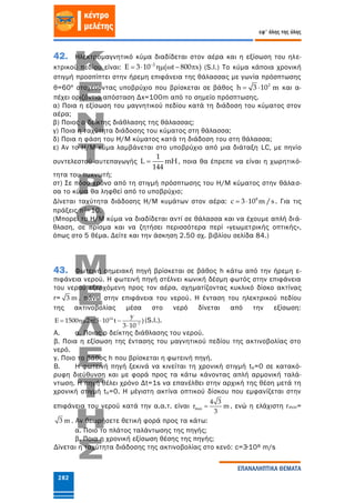282
εφ' όλης της ύλης
ΕΠΑΝΑΛΗΠΤΙΚΑ ΘΕΜΑΤΑ
42. Ηλεκτρομαγνητικό κύμα διαδίδεται στον αέρα και η εξίσωση του ηλε-
κτρικού πεδίου είναι: 2
E 3 10 ( t 800 x)
      (S.I.) Το κύμα κάποια χρονική
στιγμή προσπίπτει στην ήρεμη επιφάνεια της θάλασσας με γωνία πρόσπτωσης
θ=60º στοχεύοντας υποβρύχιο που βρίσκεται σε βάθος 2
h 3 10 m  και α-
πέχει οριζόντια απόσταση Δx=100m από το σημείο πρόσπτωσης.
α) Ποια η εξίσωση του μαγνητικού πεδίου κατά τη διάδοση του κύματος στον
αέρα;
β) Ποιος ο δείκτης διάθλασης της θάλασσας;
γ) Ποια η ταχύτητα διάδοσης του κύματος στη θάλασσα;
δ) Ποια η φάση του Η/Μ κύματος κατά τη διάδοση του στη θάλασσα;
ε) Αν το Η/Μ κύμα λαμβάνεται στο υποβρύχιο από μια διάταξη LC, με πηνίο
συντελεστού αυτεπαγωγής
1
L mH
144
 , ποια θα έπρεπε να είναι η χωρητικό-
τητα του πυκνωτή;
στ) Σε πόσο χρόνο από τη στιγμή πρόσπτωσης του Η/Μ κύματος στην θάλασ-
σα το κύμα θα ληφθεί από το υποβρύχιο;
Δίνεται ταχύτητα διάδοσης Η/Μ κυμάτων στον αέρα: 8
c 3 10 m /s  . Για τις
πράξεις π2=10.
(Μπορεί το Η/Μ κύμα να διαδίδεται αντί σε θάλασσα και να έχουμε απλή διά-
θλαση, σε πρίσμα και να ζητήσει περισσότερα περί «γεωμετρικής οπτικής»,
όπως στο 5 θέμα. Δείτε και την άσκηση 2.50 σχ. βιβλίου σελίδα 84.)
43. Φωτεινή σημειακή πηγή βρίσκεται σε βάθος h κάτω από την ήρεμη ε-
πιφάνεια νερού. Η φωτεινή πηγή στέλνει κωνική δέσμη φωτός στην επιφάνεια
του νερού εξερχόμενη προς τον αέρα, σχηματίζοντας κυκλικό δίσκο ακτίνας
r= 3 m , πάνω στην επιφάνεια του νερού. Η ένταση του ηλεκτρικού πεδίου
της ακτινοβολίας μέσα στο νερό δίνεται από την εξίσωση:
14
7
y
E 1500 2 (5 10 t )
3 10
    

(S.I.).
Α. α. Ποιος ο δείκτης διάθλασης του νερού.
β. Ποια η εξίσωση της έντασης του μαγνητικού πεδίου της ακτινοβολίας στο
νερό.
γ. Ποιο το βάθος h που βρίσκεται η φωτεινή πηγή.
Β. Η φωτεινή πηγή ξεκινά να κινείται τη χρονική στιγμή to=0 σε κατακό-
ρυφη διεύθυνση και με φορά προς τα κάτω κάνοντας απλή αρμονική ταλά-
ντωση. Η πηγή θέλει χρόνο Δt=1s να επανέλθει στην αρχική της θέση μετά τη
χρονική στιγμή to=0. Η μέγιστη ακτίνα οπτικού δίσκου που εμφανίζεται στην
επιφάνεια του νερού κατά την α.α.τ. είναι max
4 3
r m
3
 , ενώ η ελάχιστη rmin=
3 m . Αν θεωρήσετε θετική φορά προς τα κάτω:
α. Ποιο το πλάτος ταλάντωσης της πηγής;
β. Ποια η χρονική εξίσωση θέσης της πηγής;
Δίνεται η ταχύτητα διάδοσης της ακτινοβολίας στο κενό: c=3∙108 m/s
 