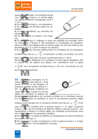290
εφ' όλης της ύλης
ΕΠΑΝΑΛΗΠΤΙΚΑ ΘΕΜΑΤΑ
λιγμένο στον κύλινδρο, στο ανώτερο σημείο
του. Τη χρονική στιγμή t1 το κέντρο μάζας
του έχει μετατοπιστεί κατακόρυφα κατά h
= 1,2 m.
Α) Για τη χρονική στιγμή t1, να υπολογίσετε:
i) την ταχύτητα του κέντρου μάζας του κυ-
λίνδρου,
ii) το ρυθμό μεταβολής της κινητικής του
ενέργειας,
iii) την επιτάχυνση του άκρου Γ του νήμα-
τος.
Β) Τη χρονική στιγμή t1, κόβουμε το νήμα που ανεβάζει τον κύλινδρο, οπότε
και καταργείται η δύναμη F. Να υπολογίσετε τη στροφορμή του κυλίνδρου,
κατά τον άξονα που διέρχεται από το κέντρο μάζας του και είναι κάθετος στις
δύο βάσεις του 1,2 s μετά το κόψιμο του νήματος.
Γ) Αν ο συντελεστής στατικής τριβής μεταξύ του κυλίνδρου και του κεκλιμένου
επιπέδου είναι ίσος με s
3
3
μ , να εξετάσετε το είδος της κίνησης του κυλίν-
δρου στην περίπτωση όπου το μέτρο της δύναμης είναι F = 30 Ν.
Δίνεται ότι η ροπή αδράνειας του κυλίνδρου ως προς άξονα διερχόμενο από
το κέντρο του και κάθετο στις βάσεις του, υπολογίζεται από τη σχέση
21
mR
2
  και η επιτάχυνση της βαρύτητας g = 10 m/s2. Η αντίσταση του αέ-
ρα να θεωρηθεί αμελητέα.
55. Ο ομογενής κύλινδρος του δι-
πλανού σχήματος έχει μάζα m = 2 kg,
ακτίνα R = 0,2 m και ανεβαίνει το
κεκλιμένο επίπεδο γωνίας κλίσης θ =
30° με την επίδραση σταθερής δύ-
ναμης F , η οποία ενεργεί στο κέντρο
μάζας του κυλίνδρου. Ο φορέας της
δύναμης είναι παράλληλος στο κεκλιμένο επίπεδο και ο κύλινδρος κυλίεται
στο κεκλιμένο χωρίς να ολισθαίνει σ’ αυτό. Ο συντελεστής στατικής τριβής
ανάμεσα στον κύλινδρο και το κεκλιμένο επίπεδο είναι ίσος με s
3
4
μ . Η δύ-
ναμη ενεργεί στο κύλινδρο από τη χρονική στιγμή to = 0, μέχρι τη χρονική
στιγμή t1 = 2 s, και στη συνέχεια καταργείται. Μέχρι τη χρονική στιγμή t1, που
καταργήθηκε η δύναμη το κέντρο μάζας του κυλίνδρου μετατοπίστηκε κατά
10 m στη διεύθυνση του κεκλιμένου επιπέδου.
α) Να υπολογίσετε το ρυθμό μεταβολής της στροφορμής στη χρονική διάρκεια
που ενεργεί η δύναμη F .
β) Να υπολογίσετε το έργο της δύναμης F από τη χρονική στιγμή to = 0 μέχρι
τη χρονική στιγμή t1 που καταργήθηκε η δύναμη.
F
φ
F
Γ
 
