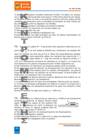 302
εφ' όλης της ύλης
ΕΠΑΝΑΛΗΠΤΙΚΑ ΘΕΜΑΤΑ
τη βάση του κεκλιμένου επιπέδου απόσταση S=33m. Στη βάση του κεκλιμέ-
νου ο κύλινδρος θα συναντήσει κενό ύψους h=16m όπως φαίνεται στο σχήμα.
α) Ποιος θα έπρεπε να είναι ο συντελεστής μέγιστης στατικής τριβής μεταξύ
κυλίνδρου και κεκλιμένου ώστε ο κύλινδρος να συνεχίσει να κάνει κύλιση χω-
ρίς ολίσθηση και μετά της αφαίρεση της σανίδας;
β) Λίγο πριν ακουμπήσει ο κύλινδρος στο οριζόντιο δάπεδο:
i) Ποιο το μέτρο της ταχύτητας του κέντρου μάζας του;
ii) Ποια η στροφορμή του, και
iii) Ποιος ο ρυθμός μεταβολής στροφορμής του;
Η ροπή αδράνειας του κάθε κυλίνδρου ως προς τον άξονα περιστροφής του
δίνεται από τη σχέση I=0,5mR2, g=10m/s2.
72. Ένα σώμα Σ μάζας Μ = 3 kg εκτελεί απλή αρμονική ταλάντωση με συ-
χνότητα f =
π
5
Hz σε λείο οριζόντιο δάπεδο και η απόσταση των ακραίων θέ-
σεων της τροχιάς του είναι ίση με 0,2 m. Πάνω στο σώμα βρίσκεται προσαρ-
μοσμένη ηχητική πηγή αμελητέας μάζας που εκπέμπει ήχο συχνότητας fs =
676 Hz. Δεύτερο σώμα μάζας m = 1kg, που κινείται με ταχύτητα μέτρου υ =
2 3 m/s, συγκρούεται μετωπικά και ελαστικά με το σώμα Σ, τη στιγμή που
αυτό βρίσκεται στη μέγιστη απομάκρυνση από τη θέση ισορροπίας του.
α) Να υπολογίσετε τις ταχύτητες των σωμάτων αμέσως μετά την κρούση.
β) Να γράψετε τη χρονική εξίσωση της απομάκρυνσης του σώματος Σ για την
ταλάντωση που εκτελεί αμέσως μετά την κρούση. Να θεωρήσετε ως χρονική
στιγμή to = 0 τη στιγμή της κρούσης και ως θετική φορά, τη θετική φορά της
ταλάντωσης του σώματος Σ πριν την κρούση.
γ) Αν ένας ακίνητος δέκτης ηχητικών κυμάτων βρίσκεται στην ευθεία της τα-
λάντωσης του σώματος Σ, να υπολογίσετε:
i) τη μέγιστη συχνότητα του ήχου που καταγράφει ο δέκτης μετά την κρούση.
ii) το μέτρο της δύναμης επαναφοράς που δέχεται το σώμα Σ τη στιγμή που ο
δέκτης καταγράφει την πραγματική συχνότητα του ήχου που εκπέμπει η πηγή
μετά την κρούση.
Δίνεται η ταχύτητα του ήχου στον αέρα υηχ = 340 m/s.
73. Σώμα μάζας m1=2kg κινείται με ταχύτητα υ1=100m/s και συγκρούεται
κεντρικά και πλαστικά με αρχικά ακίνητο σώμα
μάζας m2=8kg που ηρεμεί σε λείο οριζόντιο δά-
πεδο. Αν θεωρήσουμε ότι κατά τη διάρκεια της
κρούσης το σώμα m1 δέχεται σταθερή μέση δύ-
ναμη από το m2 μέτρου F=16∙103 N:
α) Ποια η κοινή ταχύτητα του συσσωματώματος που δημιουργείται;
β) Πόσο χρόνο διήρκησε η κρούση;
γ) Πόσο διάστημα διένυσε το m1 μέσα στο m2 μέχρι να σταματήσει;
δ) Πόση θερμότητα παράχθηκε κατά τη κρούση;
m1
m2
 