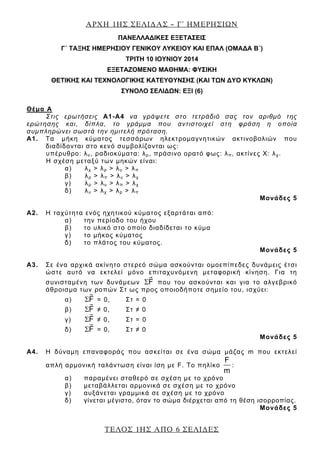 ΑΡΧΗ 1ΗΣ ΣΕΛΙ∆ΑΣ – Γ΄ ΗΜΕΡΗΣΙΩΝ
ΤΕΛΟΣ 1ΗΣ ΑΠΟ 6 ΣΕΛΙ∆ΕΣ
ΠΑΝΕΛΛΑΔΙΚΕΣ ΕΞΕΤΑΣΕΙΣ
Γ΄ ΤΑΞΗΣ ΗΜΕΡΗΣΙΟΥ ΓΕΝΙΚΟΥ ΛΥΚΕΙΟΥ ΚΑΙ ΕΠΑΛ (ΟΜΑΔΑ Β΄)
ΤΡΙΤΗ 10 ΙΟΥΝΙΟΥ 2014
ΕΞΕΤΑΖΟΜΕΝΟ ΜΑΘΗΜΑ: ΦΥΣΙΚΗ
ΘΕΤΙΚΗΣ ΚΑΙ ΤΕΧΝΟΛΟΓΙΚΗΣ ΚΑΤΕΥΘΥΝΣΗΣ (ΚΑΙ ΤΩΝ ΔΥΟ ΚΥΚΛΩΝ)
ΣΥΝΟΛΟ ΣΕΛΙΔΩΝ: ΕΞΙ (6)
Θέμα Α
Στις ερωτήσεις Α1-Α4 να γράψετε στο τετράδιό σας τον αριθμό της
ερώτησης και, δίπλα, το γράμμα που αντιστοιχεί στη φράση η οποία
συμπληρώνει σωστά την ημιτελή πρόταση.
A1. Τα μήκη κύματος τεσσάρων ηλεκτρομαγνητικών ακτινοβολιών που
διαδίδονται στο κενό συμβολίζονται ως:
υπέρυθρο: λυ, ραδιοκύματα: λρ, πράσινο ορατό φως: λπ, ακτίνες Χ: λχ.
Η σχέση μεταξύ των μηκών είναι:
α) λχ > λρ > λυ > λπ
β) λρ > λπ > λυ > λχ
γ) λρ > λυ > λπ > λχ
δ) λυ > λχ > λρ > λπ
Μονάδες 5
A2. Η ταχύτητα ενός ηχητικού κύματος εξαρτάται από:
α) την περίοδο του ήχου
β) το υλικό στο οποίο διαδίδεται το κύμα
γ) το μήκος κύματος
δ) το πλάτος του κύματος.
Μονάδες 5
A3. Σε ένα αρχικά ακίνητο στερεό σώμα ασκούνται ομοεπίπεδες δυνάμεις έτσι
ώστε αυτό να εκτελεί μόνο επιταχυνόμενη μεταφορική κίνηση. Για τη
συνισταμένη των δυνάμεων FΣ που του ασκούνται και για το αλγεβρικό
άθροισμα των ροπών Στ ως προς οποιοδήποτε σημείο του, ισχύει:
α) FΣ = 0, Στ = 0
β) FΣ ≠ 0, Στ ≠ 0
γ) FΣ ≠ 0, Στ = 0
δ) FΣ = 0, Στ ≠ 0
Μονάδες 5
A4. Η δύναμη επαναφοράς που ασκείται σε ένα σώμα μάζας m που εκτελεί
απλή αρμονική ταλάντωση είναι ίση με F. Το πηλίκο
F
m
:
α) παραμένει σταθερό σε σχέση με το χρόνο
β) μεταβάλλεται αρμονικά σε σχέση με το χρόνο
γ) αυξάνεται γραμμικά σε σχέση με το χρόνο
δ) γίνεται μέγιστο, όταν το σώμα διέρχεται από τη θέση ισορροπίας.
Μονάδες 5
 