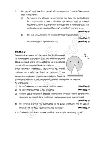 ÏÅÖÅ
ÈÅÌÁÔÁ
2003
Γ. Μια ηχητική πηγή S εκπέµπει ηχητικά κύµατα συχνότητας fs που διαδίδονται στον
αέρα µε ταχύτητα υ.
α) Να γράψετε την εξίσωση της συχνότητας του ήχου που αντιλαµβάνεται
ένας παρατηρητής ο οποίος πλησιάζει την ακίνητη πηγή µε σταθερή
ταχύτητα υΑ, και τη συχνότητα που αντιλαµβάνεται ο παρατηρητής αν είναι
αυτός ακίνητος και τον πλησιάζει η πηγή µε σταθερή ταχύτητα υs=υΑ.
(Mονάδες 4)
β) Εάν είναι υ>υΑ, ποια από τις δύο συχνότητες είναι µεγαλύτερη;
(Mονάδες 2)
Να δικαιολογήσετε την απάντησή σας. (Mονάδες 2)
Θ Ε Μ Α 3ο
Οµογενής δίσκος µάζας M=3,6kg και ακτίνας R=0,2m µπορεί
να περιστρέφεται χωρίς τριβές γύρω από σταθερό οριζόντιο
άξονα που περνά από το κέντρο µάζας του και είναι κάθετος
στο επίπεδό του. Αρχικά ο δίσκος είναι ακίνητος.
Βλήµα αµελητέων διαστάσεων, µάζας m=0,2 kg, κινείται
οριζόντια στο επίπεδο του δίσκου µε ταχύτητα 0υ
r
και
ενσωµατώνεται ακαριαία στο ανώτερο σηµείο του δίσκου. Η
γωνιακή ταχύτητα του συστήµατος αµέσως µετά την κρούση είναι ω=20rad/sec.
Να υπολογίσετε:
α) Τη ροπή αδράνειας του συστήµατος µετά την κρούση. (Mονάδες 6)
β) Το µέτρο της ταχύτητας 0υ
r
του βλήµατος. (Mονάδες 6)
γ) Για πόσο χρόνο θα πρέπει η σταθερή εφαπτοµενική δύναµη F=8 N να ασκείται στην
περιφέρεια του τροχού, ώστε το σύστηµα των δύο σωµάτων να ακινητοποιηθεί.
(Mονάδες 8)
δ) Την κινητική ενέργεια του συστήµατος και το ρυθµό ελάττωσής της τη χρονική
στιγµή t1=0,5 sec λόγω της επίδρασης της δύναµης F
r
. (Mονάδες 5)
Η ροπή αδράνειας του δίσκου ως προς τον άξονα περιστροφής του είναι 2
∆
1
I ΜR
2
= .
R
υο
m
Μ
 