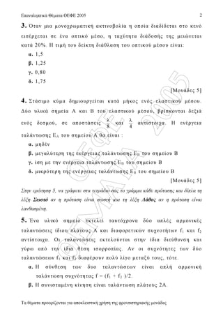 OEΦE
ΘEM
ATA
2005
Επαναληπτικά Θέµατα ΟΕΦΕ 2005
Τα θέµατα προορίζονται για αποκλειστική χρήση της φροντιστηριακής µονάδας
2
3. Όταν µια µονοχρωµατική ακτινοβολία η οποία διαδίδεται στο κενό
εισέρχεται σε ένα οπτικό µέσο, η ταχύτητα διάδοσής της µειώνεται
κατά 20%. Η τιµή του δείκτη διάθλαση του οπτικού µέσου είναι:
α. 1,5
β. 1,25
γ. 0,80
δ. 1,75
[Μονάδες 5]
4. Στάσιµο κύµα δηµιουργείται κατά µήκος ενός ελαστικού µέσου.
∆ύο υλικά σηµεία Α και Β του ελαστικού µέσου, βρίσκονται δεξιά
ενός δεσµού, σε αποστάσεις
8
λ
και
4
λ
αντίστοιχα. Η ενέργεια
ταλάντωσης ΕΑ του σηµείου Α θα είναι :
α. µηδέν
β. µεγαλύτερη της ενέργειας ταλάντωσης ΕΒ του σηµείου Β
γ. ίση µε την ενέργεια ταλάντωσης ΕΒ του σηµείου Β
δ. µικρότερη της ενέργειας ταλάντωσης ΕΒ του σηµείου Β
[Μονάδες 5]
Στην ερώτηση 5, να γράψετε στα τετράδιο σας το γράµµα κάθε πρότασης και δίπλα τη
λέξη Σωστό αν η πρόταση είναι σωστή και τη λέξη Λάθος αν η πρόταση είναι
λανθασµένη.
5. Ένα υλικό σηµείο εκτελεί ταυτόχρονα δύο απλές αρµονικές
ταλαντώσεις ίδιου πλάτους Α και διαφορετικών συχνοτήτων f1 και f2
αντίστοιχα. Οι ταλαντώσεις εκτελούνται στην ίδια διεύθυνση και
γύρω από την ίδια θέση ισορροπίας. Αν οι συχνότητες των δύο
ταλαντώσεων f1 και f2 διαφέρουν πολύ λίγο µεταξύ τους, τότε.
α. Η σύνθεση των δυο ταλαντώσεων είναι απλή αρµονική
ταλάντωση συχνότητας f = (f1 + f2 )/2.
β. Η συνισταµένη κίνηση είναι ταλάντωση πλάτους 2Α.
 