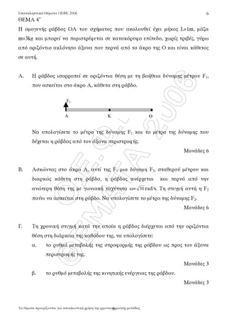 Ï.Å.Ö.Å.
ÈÅÌÁÔÁ
2006
Επαναληπτικά Θέµατα ΟΕΦΕ 2006
Τα θέµατα προορίζονται για αποκλειστική χρήση τη̋ φροντιστηριακή̋ µονάδα̋
6
6
ΘΕΜΑ 4ο
Η οµογενή̋ ράβδο̋ ΟΑ του σχήµατο̋ που ακολουθεί έχει µήκο̋ L=1m, µάζα
m=3kg και µπορεί να περιστρέφεται σε κατακόρυφο επίπεδο, χωρί̋ τριβέ̋, γύρω
από οριζόντιο ακλόνητο άξονα που περνά από το άκρο τη̋ Ο και είναι κάθετο̋
σε αυτή.
Α. Η ράβδο̋ ισορροπεί σε οριζόντια θέση µε τη βοήθεια δύναµη̋ µέτρου F1,
που ασκείται στο άκρο Α, κάθετα στη ράβδο.
Να υπολογίσετε το µέτρο τη̋ δύναµη̋ F1 και το µέτρο τη̋ δύναµη̋ που
δέχεται η ράβδο̋ από τον άξονα περιστροφή̋.
Μονάδε̋ 6
Β. Ασκώντα̋ στο άκρο Α, αντί τη̋ F1 µια δύναµη F2, σταθερού µέτρου και
διαρκώ̋ κάθετη στη ράβδο, η ράβδο̋ ανέρχεται και περνά από την
ανώτερη θέση τη̋ µε γωνιακή ταχύτητα ω= 30 rad/s. Τη στιγµή αυτή η F2
παύει να ασκείται στη ράβδο. Να υπολογίσετε το µέτρο τη̋ δύναµη̋ F2.
Μονάδε̋ 6
Γ. Τη χρονική στιγµή κατά την οποία η ράβδο̋ διέρχεται από την οριζόντια
θέση στη διάρκεια τη̋ καθόδου τη̋, να υπολογίσετε:
α. το ρυθµό µεταβολή̋ τη̋ στροφορµή̋ τη̋ ράβδου ω̋ προ̋ τον άξονα
περιστροφή̋ τη̋.
Μονάδε̋ 3
β. το ρυθµό µεταβολή̋ τη̋ κινητική̋ ενέργεια̋ τη̋ ράβδου.
Μονάδε̋ 3
F1
A Κ Ο
 