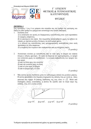 ÊÅÍÔÑÏ
ÌÅËÅÔÇÓ
ÍÅÁ
ÓÌÕÑÍÇ
Επαναληπτικά Θέµατα ΟΕΦΕ 2007
Τα θέµατα προορίζονται για αποκλειστική χρήση της φροντιστηριακής µονάδας
1
1
Γ΄ ΛΥΚΕΙΟΥ
ΘΕΤΙΚΗΣ  ΤΕΧΝΟΛΟΓΙΚΗΣ
ΚΑΤΕΥΘΥΝΣΗΣ
ΦΥΣΙΚΗ
ZHTHMA 1
Στις ερωτήσεις 1 έως 4 να γράψετε στο τετράδιο σας τον αριθµό της ερώτησης και
δίπλα σε κάθε αριθµό το γράµµα που αντιστοιχεί στη σωστή απάντηση.
1. Σκέδαση είναι
α) η ανάκλαση του φωτός σε διαφορετικές κατευθύνσεις όταν αυτό προσπίπτει
σε τραχείες επιφάνειες.
β) το φαινόµενο στο οποίο δύο σωµατίδια αλληλεπιδρούν χωρίς να έρθουν σε
επαφή, µε σχετικά µεγάλες δυνάµεις για πολύ µικρό χρόνο.
γ) η αλλαγή της κατεύθυνσης µιας µονοχρωµατικής ακτινοβολίας όταν αυτή
προσπίπτει σε λεία επιφάνεια.
δ) η συµβολή δυο κυµάτων που εκπέµπονται από µη σύγχρονες πηγές.
(5 µονάδες)
2. Αυτοκίνητο κινείται µε κατεύθυνση από το νότο προς το βορρά και κάποια
στιγµή ο οδηγός φρενάρει. Αν κατά τη διάρκεια του φρεναρίσµατος, οι τροχοί
του κυλίονται χωρίς να ολισθαίνουν, η γωνιακή επιβράδυνση των τροχών του
έχει φορά:
α) από τη δύση προς την ανατολή
β) από την ανατολή προς τη δύση
γ) από το νότο προς το βορρά
δ) από το βορρά προς το νότο.
(5 µονάδες)
3. Μία ακτίνα φωτός διαδίδεται µέσα σε ευθύγραµµη οπτική ίνα µεγάλου µήκους.
Η ακτίνα προσπίπτει στα διαµήκη τοιχώµατα της οπτικής ίνας µε γωνία φ, όπως
φαίνεται στο σχήµα. Ο δείκτης διάθλασης της ίνας είναι 2=n . Μετά από
διαδοχικές ολικές ανακλάσεις, η ακτίνα θα εξέλθει από το δεξιό άκρο της
οπτικής ίνας, αν η γωνία φ είναι:
α) φ=750
, β) φ=600
, γ) φ=450
, δ) φ=300
(5 µονάδες)
φ
 