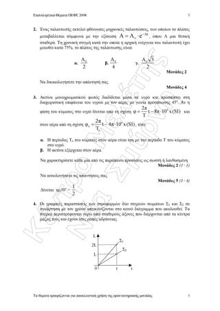 ÊÝíôñï
ÌåëÝôçò
ÍÝá
Óìýñíç
Επαναληπτικά Θέµατα ΟΕΦΕ 2008
Τα θέµατα προορίζονται για αποκλειστική χρήση της φροντιστηριακής µονάδας
3
3
2. Ένας ταλαντωτής εκτελεί φθίνουσες µηχανικές ταλαντώσεις, των οποίων το πλάτος
µεταβάλλεται σύµφωνα µε την εξίσωση
t
A e−Λ
οΑ = ⋅ , όπου Λ µια θετική
σταθερά. Τη χρονική στιγµή κατά την οποία η αρχική ενέργεια του ταλαντωτή έχει
µειωθεί κατά 75%, το πλάτος της ταλάντωσης είναι:
α. 0Α
2
β. 0Α
4
γ. 0Α 3
2
Μονάδες 2
Να δικαιολογήσετε την απάντησή σας.
Μονάδες 4
3. Ακτίνα µονοχρωµατικού φωτός διαδίδεται µέσα σε υγρό και προσπίπτει στη
διαχωριστική επιφάνεια του υγρού µε τoν αέρα, µε γωνία πρόσπτωσης 45ο
. Αν η
φάση του κύµατος στο υγρό δίνεται από τη σχέση
62π
φ t 8π 10 x (SI)
Τ
= − ⋅ και
στον αέρα από τη σχέση
6
o
o
2π
φ t 4π 10 x(SI)
Τ
= − ⋅ , τότε:
α. H περίοδος Το του κύµατος στον αέρα είναι ίση µε την περίοδο Τ του κύµατος
στο υγρό.
β. H ακτίνα εξέρχεται στον αέρα.
Να χαρακτηρίσετε κάθε µία από τις παραπάνω προτάσεις ως σωστή ή λανθασµένη.
Μονάδες 2 (1+1)
Να αιτιολογήσετε τις απαντήσεις σας.
Μονάδες 5 (1+4)
∆ίνεται: ηµ30ο
=
1
2
.
4. Οι γραφικές παραστάσεις των στροφορµών δύο στερεών σωµάτων Σ1 και Σ2 σε
συνάρτηση µε τον χρόνο απεικονίζονται στο κοινό διάγραµµα που ακολουθεί. Τα
στερεά περιστρέφονται γύρω από σταθερούς άξονες που διέρχονται από τα κέντρα
µάζας τους και έχουν ίσες ροπές αδράνειας.
t
L
Σ1
Σ2
2L
L
0 t
 