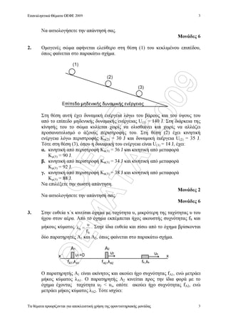 ÏÅÖÅ
ÈÅÌÁÔÁ
2009
Επαναληπτικά Θέµατα ΟΕΦΕ 2009
Τα θέµατα προορίζονται για αποκλειστική χρήση της φροντιστηριακής µονάδας
3
3
Να αιτιολογήσετε την απάντησή σας.
Μονάδες 6
2. Οµογενές σώµα αφήνεται ελεύθερο στη θέση (1) του κεκλιµένου επιπέδου,
όπως φαίνεται στο παρακάτω σχήµα.
Στη θέση αυτή έχει δυναµική ενέργεια λόγω του βάρους και του ύψους του
από το επίπεδο µηδενικής δυναµικής ενέργειας U(1) = 140 J. Στη διάρκεια της
κίνησής του το σώµα κυλίεται χωρίς να ολισθαίνει και χωρίς να αλλάζει
προσανατολισµό ο άξονας περιστροφής του. Στη θέση (2) έχει κινητική
ενέργεια λόγω περιστροφής Kπ(2) = 30 J και δυναµική ενέργεια U(2) = 35 J.
Τότε στη θέση (3), όπου η δυναµική του ενέργεια είναι U(3) = 14 J, έχει:
α. κινητική από περιστροφή Kπ(3) = 36 J και κινητική από µεταφορά
Κµ(3) = 90 J.
β. κινητική από περιστροφή Kπ(3) = 34 J και κινητική από µεταφορά
Κµ(3) = 92 J.
γ. κινητική από περιστροφή Kπ(3) = 38 J και κινητική από µεταφορά
Κµ(3) = 88 J.
Να επιλέξετε την σωστή απάντηση.
Μονάδες 2
Να αιτιολογήσετε την απάντησή σας.
Μονάδες 6
3. Στην ευθεία x΄x κινείται όχηµα µε ταχύτητα υs µικρότερη της ταχύτητας υ του
ήχου στον αέρα. Από το όχηµα εκπέµπεται ήχος ακουστής συχνότητας fS και
µήκους κύµατος
S
S
f
υ
λ = . Στην ίδια ευθεία και πίσω από το όχηµα βρίσκονται
δύο παρατηρητές Α1 και Α2, όπως φαίνεται στο παρακάτω σχήµα.
Ο παρατηρητής Α1 είναι ακίνητος και ακούει ήχο συχνότητας fA1, ενώ µετράει
µήκος κύµατος λΑ1. Ο παρατηρητής Α2 κινείται προς την ίδια φορά µε το
όχηµα έχοντας ταχύτητα υ2  υs, οπότε ακούει ήχο συχνότητας fA2, ενώ
µετράει µήκος κύµατος λΑ2. Τότε ισχύει:
(1)
(2)
(3)
s2
1
A
=0
1
fs sff
A
x
2
A1 A2 A2A1
 
