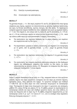 ÊÝíôñï
ÌåëÝôçò
ÍÅÁ
ÓÌÕÑÍÇ
Επαναληπτικά Θέµατα ΟΕΦΕ 2010
Τα θέµατα προορίζονται για αποκλειστική χρήση της φροντιστηριακής µονάδας
4
4
Γ.1. Επιλέξτε τη σωστή απάντηση
Μονάδες 2
Γ.2. Αιτιολογήστε την απάντησή σας
Μονάδες 6
ΘΕΜΑ 3ο
Τη χρονική στιγµή 0 0 st = δύο πηγές κυµάτων Π1 και Π2, που βρίσκονται στην ήρεµη
επιφάνεια µιας λίµνης, αρχίζουν να ταλαντώνονται µε µέγιστη ταχύτητα ταλάντωσης
και προς τη θετική κατεύθυνση, έχοντας συνεχώς την ίδια φάση. Τα παραγόµενα
εγκάρσια αρµονικά κύµατα διαδίδονται στην επιφάνεια του νερού µε αµείωτο πλάτος
A = 1 cm. Ένα σηµείο Σ, που απέχει από τις πηγές Π1 και Π2 αποστάσεις cm101 =d
και 2 14 cmd = αντίστοιχα, αρχίζει να ταλαντώνεται τη χρονική στιγµή 1 1s,t = κατά
την οποία η κάθε πηγή έχει πραγµατοποιήσει 5 πλήρεις ταλαντώσεις.
α. Να υπολογίσετε την ταχύτητα διάδοσης και το µήκος κύµατος των κυµάτων
που παράγονται από τις δύο πηγές.
Μονάδες 6
β. Να παραστήσετε γραφικά το πλάτος ταλάντωσης του σηµείου Σ σε συνάρτηση
µε το χρόνο, από τη χρονική στιγµή 0 0 st = µέχρι τη χρονική στιγµή
3 2 s.t =
Μονάδες 6
γ. Να υπολογίσετε την ταχύτητα ταλάντωσης του σηµείου Σ τη χρονική στιγµή
7,12
=t s.
Μονάδες 6
δ. Να υπολογίσετε την ελάχιστη οριζόντια απόσταση ανάµεσα σε δύο διαδοχικά
σηµεία του ευθύγραµµου τµήµατος που συνδέει τις δύο πηγές, τα οποία
ταλαντώνονται µε µέγιστο πλάτος 2Α. Θεωρήστε ότι ανάµεσα στις δύο πηγές
υπάρχουν τουλάχιστον 3 τέτοια σηµεία.
Μονάδες 7
ΘΕΜΑ 4ο
Σώµα Σ, µικρών διαστάσεων και µε µάζα 1 kgm = , ισορροπεί πάνω σε λείο οριζόντιο
επίπεδο, δεµένο στο άκρο οριζόντιου ελατηρίου και στο άκρο µη εκτατού νήµατος
αµελητέας µάζας, όπως φαίνεται στο σχήµα. Το οριζόντιο ελατήριο έχει σταθερά
N/m100=k και το άλλο άκρο του είναι ακλόνητα στερεωµένο σε κατακόρυφο
τοίχο. Ταυτόχρονα το νήµα είναι στερεωµένο στο άκρο Α οµογενούς και ισοπαχούς
ράβδου ΟΑ, µάζας 0,4 kg και µήκους 0,5 m. Η ράβδος µπορεί να περιστρέφεται σε
κατακόρυφο επίπεδο και γύρω από σταθερό οριζόντιο άξονα, που είναι κάθετος σε
αυτήν και διέρχεται από το άκρο της Ο. H ράβδος ισορροπεί σχηµατίζοντας µε την
κατακόρυφο γωνία θ, µε 0,8ηµ =θ και 0,6συν =θ , ενώ το ελατήριο στην παραπάνω
θέση έχει δυναµική ενέργεια 0,32 JU = .
 