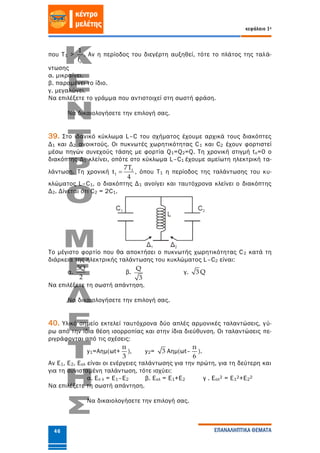 κεφάλαιο 1ο
ΕΠΑΝΑΛΗΠΤΙΚΑ ΘΕΜΑΤΑ46
που Τ1 >
o
1
f
. Αν η περίοδος του διεγέρτη αυξηθεί, τότε το πλάτος της ταλά-
ντωσης
α. μικραίνει.
β. παραμένει το ίδιο.
γ. μεγαλώνει.
Να επιλέξετε το γράμμα που αντιστοιχεί στη σωστή φράση.
Να δικαιολογήσετε την επιλογή σας.
39. Στο ιδανικό κύκλωμα L–C του σχήματος έχουμε αρχικά τους διακόπτες
Δ1 και Δ2 ανοικτούς. Οι πυκνωτές χωρητικότητας C1 και C2 έχουν φορτιστεί
μέσω πηγών συνεχούς τάσης με φορτία Q1=Q2=Q. Τη χρονική στιγμή tο=0 ο
διακόπτης Δ1 κλείνει, οπότε στο κύκλωμα L–C1 έχουμε αμείωτη ηλεκτρική τα-
λάντωση. Τη χρονική 1
1
7T
t
4
 , όπου T1 η περίοδος της ταλάντωσης του κυ-
κλώματος L–C1, ο διακόπτης Δ1 ανοίγει και ταυτόχρονα κλείνει ο διακόπτης
Δ2. Δίνεται ότι C2 = 2C1.
Το μέγιστο φορτίο που θα αποκτήσει ο πυκνωτής χωρητικότητας C2 κατά τη
διάρκεια της ηλεκτρικής ταλάντωσης του κυκλώματος L–C2 είναι:
α.
3Q
2
β.
Q
3
γ. 3 Q
Να επιλέξετε τη σωστή απάντηση.
Να δικαιολογήσετε την επιλογή σας.
40. Υλικό σημείο εκτελεί ταυτόχρονα δύο απλές αρμονικές ταλαντώσεις, γύ-
ρω από την ίδια θέση ισορροπίας και στην ίδια διεύθυνση. Οι ταλαντώσεις πε-
ριγράφονται από τις σχέσεις:
y1=Aημ(ωt+
π
3
), y2= 3 Αημ(ωt–
π
6
).
Αν Ε1, Ε2, Εολ είναι οι ενέργειες ταλάντωσης για την πρώτη, για τη δεύτερη και
για τη συνισταμένη ταλάντωση, τότε ισχύει:
α. Εο λ = Ε1–Ε2 β. Εολ = Ε1+Ε2 γ . Εολ2 = Ε12+Ε22
Να επιλέξετε τη σωστή απάντηση.
Να δικαιολογήσετε την επιλογή σας.
 
