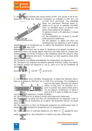 κεφάλαιο 1ο
ΕΠΑΝΑΛΗΠΤΙΚΑ ΘΕΜΑΤΑ60
8. Λείο κεκλιμένο επίπεδο έχει γωνία κλίσης φ=30ο. Στα σημεία Α και Β στε-
ρεώνουμε τα άκρα δύο ιδανικών ελατηρίων με σταθερές k1=60 Ν/m και
k2=140 Ν/m αντίστοιχα. Στα ελεύθερα
άκρα των ελατηρίων, δένουμε σώμα Σ1,
μάζας m1=2 kg και το κρατάμε στη θέση
όπου τα ελατήρια έχουν το φυσικό τους
μήκος (όπως φαίνεται στο σχήμα).
Τη χρονική στιγμή to=0 αφήνουμε το σώμα
Σ1 ελεύθερο.
Δ1. Να αποδείξετε ότι το σώμα Σ1 εκτελεί
απλή αρμονική ταλάντωση.
Δ2. Να γράψετε τη σχέση που δίνει την
απομάκρυνση του σώματος Σ1 από τη θέση
ισορροπίας του σε συνάρτηση με το χρόνο. Να θεωρήσετε θετική φορά τη
φορά από το Α προς το Β.
Κάποια χρονική στιγμή που το σώμα Σ1 βρίσκεται στην αρχική του θέση, το-
ποθετούμε πάνω του (χωρίς αρχική ταχύτητα) ένα άλλο σώμα Σ2 μικρών δια-
στάσεων μάζας m2=6 kg. Το σώμα Σ2 δεν ολισθαίνει πάνω στο σώμα Σ1 λόγω
της τριβής που δέχεται από αυτό. Το σύστημα των δύο σωμάτων κάνει απλή
αρμονική ταλάντωση.
Δ3. Να βρείτε τη σταθερά επαναφοράς της ταλάντωσης του σώματος Σ2.
Δ4. Να βρείτε τον ελάχιστο συντελεστή οριακής στατικής τριβής που πρέπει
να υπάρχει μεταξύ των σωμάτων Σ1 και Σ2, ώστε το Σ2 να μην ολισθαίνει σε
σχέση με το Σ1.
Δίνονται:
1
ημ30
2
  ,
3
συν30
2
  , g=10 m/s2.
9. Στα δύο άκρα λείου επιπέδου στερεώνουμε τα άκρα δύο ιδανικών ελατη-
ρίων με σταθερές k1=60 Ν/m και k2=140 Ν/m αντίστοιχα. Στα ελεύθερα ά-
κρα των ελατηρίων, δένουμε ένα σώμα Σ
μάζας m=2kg ώστε τα ελατήρια να έ-
χουν το φυσικό τους μήκος (όπως φαίνε-
ται στο σχήμα). Εκτρέπουμε το σώμα Σ
κατά Α=0,2 m προς τα δεξιά και τη χρο-
νική στιγμή tο=0 αφήνουμε το σώμα ελεύθερο.
Δ1. Να αποδείξετε ότι το σώμα Σ εκτελεί απλή αρμονική ταλάντωση.
Δ2. Να γράψετε τη σχέση που δίνει την απομάκρυνση του σώματος Σ από τη
θέση ισορροπίας σε συνάρτηση με το χρόνο. Να θεωρήσετε θετική την φορά
προς τα δεξιά.
Δ3. Να εκφράσετε το λόγο της δυναμικής ενέργειας της ταλάντωσης προς τη
μέγιστη κινητική ενέργεια σε συνάρτηση με την απομάκρυνση x.
Δ4. Τη στιγμή που το ελατήριο βρίσκεται στη θέση x=+
Α
2
αφαιρείται ακα-
ριαία το ελατήριο k2. Να υπολογίσετε το πλάτος της νέας ταλάντωσης.
 