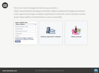 oleoshop
www.oleoshop.com
Para crear nuestra fanpage sólo tenemos que acceder a
https://www.facebook.com/pages/create.php y elegir la categoría de la página que quieres
crear: negocio local o lugar; compañía, organización o institución; marca o producto; artista,
grupo o figura pública; entretenimiento y causa o comunidad.
05
 