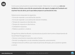 oleoshop
www.oleoshop.com
Para crear nuestra fanpage sólo tenemos que acceder a
https://www.facebook.com/pages/create.php y elegir la categoría de la página que quieres
crear: negocio local o lugar; compañía, organización o institución; marca o producto; artista,
grupo o figura pública; entretenimiento y causa o comunidad.
05
06Protocolo de uso y moderación
oleoshop
www.oleoshop.com
Con la nueva comunicación el usuario tiene el poder. Debes tener en cuenta que ante una
incidencia o frente a una crisis de comunicación o de negocio, la página de Facebook será
el primer foco de alerta, por lo que debes preparar tu protocolo de crisis.
Deberás tener preparados los siguientes:
» Forma de responder a una solicitud de solución.
» Forma de responder a una solicitud de solución inmediata.
» Tiempos de respuesta en días laborales.
» Tiempos de respuesta en días festivos.
» Cantidad de respuestas.
» Palabras a ponderar y moderar.
De igual forma, deberías difundir un protocolo de actuación interno entre el departamento de
Social Media Management para:
» Generar conocimiento corporativo sobre el hecho.
» Permitir la multigestión o no de contenidos (respuestas, asesoramiento).
» Designar temas de conflicto a para todas las personas del equipo, para su posterior gestión
y control.
06
 