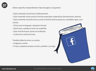 oleoshop
www.oleoshop.com
Para crear nuestra fanpage sólo tenemos que acceder a
https://www.facebook.com/pages/create.php y elegir la categoría de la página que quieres
crear: negocio local o lugar; compañía, organización o institución; marca o producto; artista,
grupo o figura pública; entretenimiento y causa o comunidad.
05
06Protocolo de uso y moderación
oleoshop
www.oleoshop.com
Con la nueva comunicación el usuario tiene el poder. Debes tener en cuenta que ante una
incidencia o frente a una crisis de comunicación o de negocio, la página de Facebook será
el primer foco de alerta, por lo que debes preparar tu protocolo de crisis.
Deberás tener preparados los siguientes:
» Forma de responder a una solicitud de solución.
» Forma de responder a una solicitud de solución inmediata.
» Tiempos de respuesta en días laborales.
» Tiempos de respuesta en días festivos.
» Cantidad de respuestas.
» Palabras a ponderar y moderar.
De igual forma, deberías difundir un protocolo de actuación interno entre el departamento de
Social Media Management para:
» Generar conocimiento corporativo sobre el hecho.
» Permitir la multigestión o no de contenidos (respuestas, asesoramiento).
» Designar temas de conflicto a para todas las personas del equipo, para su posterior gestión
y control.
06
07Libro de estilo de la página
oleoshop
www.oleoshop.com
Debes especificar dependiendo el tipo de página, lo siguiente:
» Qué contenido visual harás cotidianamente.
» Qué contenido visual usarás en fechas especiales corporativas (promociones, ofertas).
» Qué contenido visual de marca usarás en fechas festivas (pascuas, navidades, ligas, vaca-
ciones).
» Cómo será tu lenguaje: coloquial o formal
» Qué frases y palabras serán tus muletillas.
» Qué nivel de humor usarás en la difusión.
» Cuál será tu estilo de ironía.
También deberías tener en cuenta:
» Imágenes a evitar.
» Frases y palabras propias a evitar, prohibir o corregir.
07
 