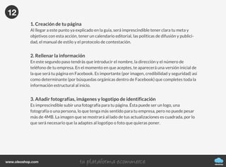 oleoshop
www.oleoshop.com
11
oleoshop
www.oleoshop.com
1. Creación de tu página
Al llegar a este punto ya explicado en la guía, será imprescindible tener clara tu meta y
objetivos con esta acción, tener un calendario editorial, las políticas de difusión y publici-
dad, el manual de estilo y el protocolo de contestación.
2. Rellenar la información
En este segundo paso tendrás que introducir el nombre, la dirección y el número de
teléfono de tu empresa. En el momento en que aceptes, te aparecerá una versión inicial de
la que será tu página en Facebook. Es importante (por imagen, credibilidad y seguridad) así
como determinante (por búsquedas orgánicas dentro de Facebook) que completes toda la
información estructural al inicio.
3. Añadir fotografías, imágenes y logotipo de identificación
Es imprescindible subir una fotografía para tu página. Ésta puede ser un logo, una
fotografía o una persona, lo que tenga más sentido para tu empresa, pero no puede pesar
más de 4MB. La imagen que se mostrará al lado de tus actualizaciones es cuadrada, por lo
que será necesario que la adaptes al logotipo o foto que quieras poner.
12
 