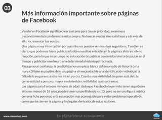 Aprende todos los trucos para crear la mejor
Fan page
oleoshop
FACEBOOK
La guía definitiva
oleoshop
www.oleoshop.com
El contenido que subimos a redes sociales
puede denominarse de dos formas
Push: el contenido que subimos a nuestro muro o page y que llega sin que realmente
genere interacciones. Nosotros vamos al usuario.
Pull: el contenido con el que nosotros iniciamos una acción para que otros interactúen,
buscando crear, difundir y conseguir atracción en nuestro muro o en una página de fans de
marca, empresa o negocio. El usuario viene a nosotros.
01
PUSH
PULL
02¿Página o Perfil?
oleoshop
www.oleoshop.com
Facebook exige que el perfil sea el de una persona, mientras que para una marca, para una
empresa o un negocio las presencias son múltiples y tan creativas como queramos ya que
podemos jugar a hacer una página oficial, una oficial regional, una o varias de servicio con
fuerte presencia de marca, las de cada tienda o una propia página referida a una experiencia
determinada de marca.
Además, una página forma parte de las acciones de atracción, pull en marketing, donde no
presionamos ni interrumpimos sino que intentamos que al dar contenido de valor, logremos
interés que se convierta en motivación por conocer la marca y de esta manera, establecer un
vínculo con el usuario, pueda sentirse cómodo acudiendo a la página para pedirnos mas infor-
mación antes de adquirir nuestro producto.
02
03
Vender en Facebook
oleoshop
www.oleoshop.com
Más información importante sobre páginas
de Facebook
Vender en Facebook significa crear cercanía para causar prioridad, awareness
(reconocimiento) y preferencia en la compra. No buscas vender sino satisfacer y a través de
ello, incrementar tus ventas.
Una página no es interrupción porqué sólo nos pueden ver nuestros seguidores. También es
cierto que podemos hacer publicidad sobre nuestras entradas en la página y ahí sí es inter-
rrupción, pero lo que interrumpe no es la acción de publicar contenidos sino la de pautar en el
tiempo y publicitar en el muro una determinada historia patrocinada.
Para generar confianza, la credibilidad es una pieza básica del desarrollo de historia de la
marca: Si bien es posible abrir una página sin necesidad de una identificación individual, la
falta de transparencia sólo nos irá en contra. Cuanto más visibilidad de quien esté detrás
como entidad y persona, mayor es el nivel de credibilidad que tendremos.
Las páginas para Famosos menores de edad: dado que Facebook no permite tener seguidores
si tienes menos de 18 años, puedes tener un perfil desde los 13, pero no ser una figura pública
con una ficha personal, esta es la opción mas aconsejable para evitar problemas operativos,
como que te cierren la página, y los legales derivados de estas acciones.
03
 