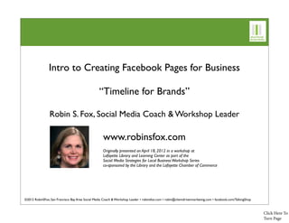 Intro to Creating Facebook Pages for Business

                                                  “Timeline for Brands”

                Robin S. Fox, Social Media Coach & Workshop Leader

                                                     www.robinsfox.com
                                                     Originally presented on April 18, 2012 in a workshop at
                                                     Lafayette Library and Learning Center as part of the
                                                     Social Media Strategies for Local Business Workshop Series
                                                     co-sponsored by the Library and the Lafayette Chamber of Commerce




©2012 RobinSFox, San Francisco Bay Area Social Media Coach & Workshop Leader • robinsfox.com • robin@clientdrivenmarketing.com • facebook.com/TalkingShop



                                                                                                                                                            Click Here To
                                                                                                                                                            Turn Page
 
