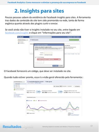 Facebook Analytics: Como mensurar e otimizar a presença da sua empresa no Facebook



          2. Insights para sites
Poucas pessoas sabem da existência do Facebook Insights para sites. A ferramenta
traz dados de conteúdo do site tem sido promovido na rede, tanto de forma
orgânica quanto através dos plugins curtir e enviar.

Se você ainda não tiver o Insights instalado no seu site, entre logado em
facebook.com/insights e clique em “Informações para seu site”:




O Facebook fornecerá um código, que deve ser instalado no site.

Quando tudo estiver pronto, essa é a visão geral oferecida pela ferramenta::




                                       Marketing Digital de resultado para Médias e Pequenas empresas   10
 