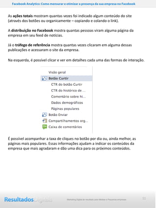 Facebook Analytics: Como mensurar e otimizar a presença da sua empresa no Facebook


As ações totais mostram quantas vezes foi indicado algum conteúdo do site
(através dos botões ou organicamente – copiando e colando o link).

A distribuição no Facebook mostra quantas pessoas viram alguma página da
empresa em seu feed de notícias.

Já o tráfego de referência mostra quantas vezes clicaram em alguma dessas
publicações e acessaram o site da empresa.

Na esquerda, é possível clicar e ver em detalhes cada uma das formas de interação.




É possível acompanhar a taxa de cliques no botão por dia ou, ainda melhor, as
páginas mais populares. Essas informações ajudam a indicar os conteúdos da
empresa que mais agradaram e dão uma dica para os próximos conteúdos.




                                      Marketing Digital de resultado para Médias e Pequenas empresas   11
 