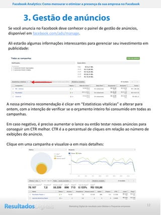 Facebook Analytics: Como mensurar e otimizar a presença da sua empresa no Facebook



          3. Gestão de anúncios
Se você anuncia no Facebook deve conhecer o painel de gestão de anúncios,
disponível em facebook.com/ads/manage.

Ali estarão algumas informações interessantes para gerenciar seu investimento em
publicidade:




A nossa primeira recomendação é clicar em “Estatísticas vitalícias” e alterar para
ontem, com a intenção de verificar se o orçamento inteiro foi consumido em todas as
campanhas.

Em caso negativo, é preciso aumentar o lance ou então testar novos anúncios para
conseguir um CTR melhor. CTR é a o percentual de cliques em relação ao número de
exibições do anúncio.

Clique em uma campanha e visualize-a em mais detalhes:




                                       Marketing Digital de resultado para Médias e Pequenas empresas   12
 