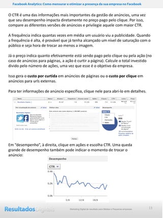 Facebook Analytics: Como mensurar e otimizar a presença da sua empresa no Facebook


O CTR é uma das informações mais importantes da gestão de anúncios, uma vez
que seu desempenho impacta diretamente no preço pago pelo clique. Por isso,
compare as diferentes versões de anúncios e privilegie aquele com maior CTR.

A frequência indica quantas vezes em média um usuário viu a publicidade. Quando
a frequência é alta, é provável que já tenha alcançado um nível de saturação com o
público e seja hora de trocar ao menos a imagem.

Já o preço indica quanto efetivamente está sendo pago pelo clique ou pela ação (no
caso de anúncios para páginas, a ação é curtir a página). Calcule o total investido
divido pelo número de ações, uma vez que esse é o objetivo da empresa.

Isso gera o custo por curtida em anúncios de páginas ou o custo por clique em
anúncios para urls externas.

Para ter informações de anúncio específico, clique nele para abri-lo em detalhes.




Em “desempenho”, à direita, clique em ações e escolha CTR. Uma queda
grande de desempenho também pode indicar o momento de trocar o
anúncio:




                                      Marketing Digital de resultado para Médias e Pequenas empresas   13
 