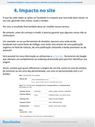 Facebook Analytics: Como mensurar e otimizar a presença da sua empresa no Facebook



           4. Impacto no site
O que faz valer todas as ações no Facebook é o impacto que isso tudo deve causar no
seu site, gerando mais visitas, Leads e vendas.

Por isso, o resultado final também deve ser medido nesses termos.

No entanto, antes de começar a medir, é preciso garantir que algumas coisas não se
confundam.

Um exemplo: se na sua ferramenta de Analytics aparece uma visita tendo
facebook.com como fonte de tráfego, essa visita veio através de uma publicação
orgânica no feed de notícias, de uma publicação utilizando o botão promover ou de
anúncio?

Só é possível ter essa informação se utilizarmos o url builder, ferramenta do Google
que adiciona um complemento ao endereço promovido para permitir identificar sua
origem.

Assim, sempre que quiser diferenciar a origem de um link, como no caso da compra
de anúncios ou em uma aba personalizada, use uma url personalizada com o url
builder:




                                        Marketing Digital de resultado para Médias e Pequenas empresas   14
 