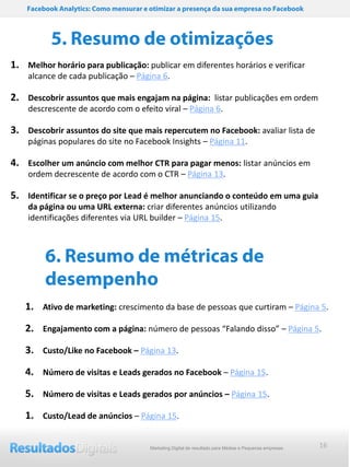 Facebook Analytics: Como mensurar e otimizar a presença da sua empresa no Facebook



           5. Resumo de otimizações
1. Melhor horário para publicação: publicar em diferentes horários e verificar
    alcance de cada publicação – Página 6.

2. Descobrir assuntos que mais engajam na página: listar publicações em ordem
    descrescente de acordo com o efeito viral – Página 6.

3. Descobrir assuntos do site que mais repercutem no Facebook: avaliar lista de
    páginas populares do site no Facebook Insights – Página 11.

4. Escolher um anúncio com melhor CTR para pagar menos: listar anúncios em
    ordem decrescente de acordo com o CTR – Página 13.

5. Identificar se o preço por Lead é melhor anunciando o conteúdo em uma guia
    da página ou uma URL externa: criar diferentes anúncios utilizando
    identificações diferentes via URL builder – Página 15.



         6. Resumo de métricas de
         desempenho
   1. Ativo de marketing: crescimento da base de pessoas que curtiram – Página 5.

   2. Engajamento com a página: número de pessoas “Falando disso” – Página 5.

   3. Custo/Like no Facebook – Página 13.
   4. Número de visitas e Leads gerados no Facebook – Página 15.

   5. Número de visitas e Leads gerados por anúncios – Página 15.
   1. Custo/Lead de anúncios – Página 15.

                                        Marketing Digital de resultado para Médias e Pequenas empresas   16
 