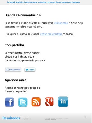 Checklist para publicação de material educativo: ebooks, webinars, guias, etc.
      Facebook Analytics: Como mensurar e otimizar a presença da sua empresa no Facebook




   Dúvidas e comentários?

   Caso tenha alguma dúvida ou sugestão, clique aqui e deixe seu
   comentário sobre esse eBook.

   Qualquer questão adicional, entre em contato conosco .


   Compartilhe

   Se você gostou desse eBook,
   clique nos links abaixo e
   recomende-o para mais pessoas




   Aprenda mais

   Acompanhe nossos posts da
   forma que preferir




                                                Marketing Digital de resultado para Médias e   17
                                                Pequenas empresas
 