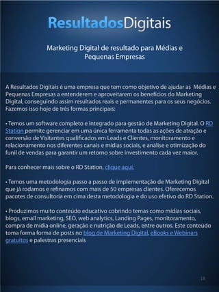 Marketing Digital de resultado para Médias e
                           Pequenas Empresas



A Resultados Digitais é uma empresa que tem como objetivo de ajudar as Médias e
Pequenas Empresas a entenderem e aproveitarem os benefícios do Marketing
Digital, conseguindo assim resultados reais e permanentes para os seus negócios.
Fazemos isso hoje de três formas principais:

• Temos um software completo e integrado para gestão de Marketing Digital. O RD
Station permite gerenciar em uma única ferramenta todas as ações de atração e
conversão de Visitantes qualiﬁcados em Leads e Clientes, monitoramento e
relacionamento nos diferentes canais e mídias sociais, e análise e otimização do
funil de vendas para garantir um retorno sobre investimento cada vez maior.

Para conhecer mais sobre o RD Station, clique aqui.

• Temos uma metodologia passo a passo de implementação de Marketing Digital
que já rodamos e reﬁnamos com mais de 50 empresas clientes. Oferecemos
pacotes de consultoria em cima desta metodologia e do uso efetivo do RD Station.

• Produzimos muito conteúdo educativo cobrindo temas como mídias sociais,
blogs, email marketing, SEO, web analytics, Landing Pages, monitoramento,
compra de mídia online, geração e nutrição de Leads, entre outros. Este conteúdo
toma forma forma de posts no blog de Marketing Digital, eBooks e Webinars
gratuitos e palestras presenciais




                                                                           18
 