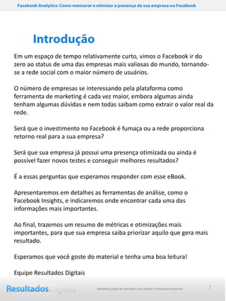 Facebook Analytics: Como mensurar e otimizar a presença da sua empresa no Facebook




        Introdução
Em um espaço de tempo relativamente curto, vimos o Facebook ir do
zero ao status de uma das empresas mais valiosas do mundo, tornando-
se a rede social com o maior número de usuários.

O número de empresas se interessando pela plataforma como
ferramenta de marketing é cada vez maior, embora algumas ainda
tenham algumas dúvidas e nem todas saibam como extrair o valor real da
rede.

Será que o investimento no Facebook é fumaça ou a rede proporciona
retorno real para a sua empresa?

Será que sua empresa já possui uma presença otimizada ou ainda é
possível fazer novos testes e conseguir melhores resultados?

É a essas perguntas que esperamos responder com esse eBook.

Apresentaremos em detalhes as ferramentas de análise, como o
Facebook Insights, e indicaremos onde encontrar cada uma das
informações mais importantes.

Ao final, trazemos um resumo de métricas e otimizações mais
importantes, para que sua empresa saiba priorizar aquilo que gera mais
resultado.

Esperamos que você goste do material e tenha uma boa leitura!

Equipe Resultados Digitais

                                     Marketing Digital de resultado para Médias e Pequenas empresas   2
 
