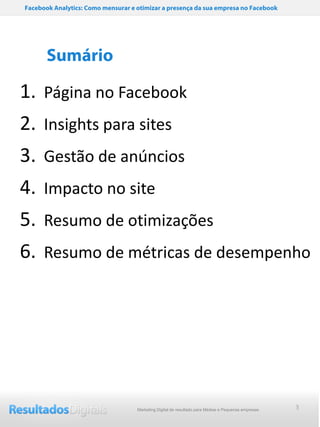 Facebook Analytics: Como mensurar e otimizar a presença da sua empresa no Facebook




       Sumário

1. Página no Facebook
2. Insights para sites
3.    Gestão de anúncios
4.    Impacto no site
5.    Resumo de otimizações
6.    Resumo de métricas de desempenho




                                    Marketing Digital de resultado para Médias e Pequenas empresas   3
 
