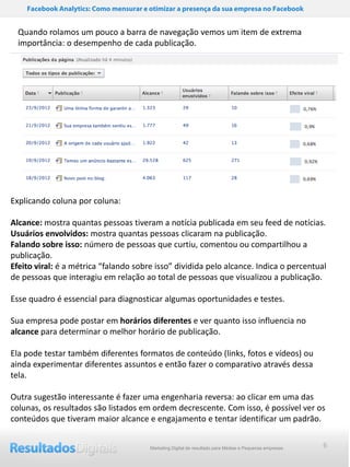 Facebook Analytics: Como mensurar e otimizar a presença da sua empresa no Facebook


  Quando rolamos um pouco a barra de navegação vemos um item de extrema
  importância: o desempenho de cada publicação.




Explicando coluna por coluna:

Alcance: mostra quantas pessoas tiveram a notícia publicada em seu feed de notícias.
Usuários envolvidos: mostra quantas pessoas clicaram na publicação.
Falando sobre isso: número de pessoas que curtiu, comentou ou compartilhou a
publicação.
Efeito viral: é a métrica “falando sobre isso” dividida pelo alcance. Indica o percentual
de pessoas que interagiu em relação ao total de pessoas que visualizou a publicação.

Esse quadro é essencial para diagnosticar algumas oportunidades e testes.

Sua empresa pode postar em horários diferentes e ver quanto isso influencia no
alcance para determinar o melhor horário de publicação.

Ela pode testar também diferentes formatos de conteúdo (links, fotos e vídeos) ou
ainda experimentar diferentes assuntos e então fazer o comparativo através dessa
tela.

Outra sugestão interessante é fazer uma engenharia reversa: ao clicar em uma das
colunas, os resultados são listados em ordem decrescente. Com isso, é possível ver os
conteúdos que tiveram maior alcance e engajamento e tentar identificar um padrão.


                                        Marketing Digital de resultado para Médias e Pequenas empresas   6
 