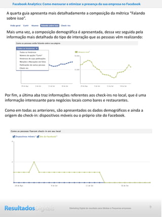 Facebook Analytics: Como mensurar e otimizar a presença da sua empresa no Facebook

 A quarta guia apresenta mais detalhadamente a composição da métrica “Falando
 sobre isso”.


 Mais uma vez, a composição demográfica é apresentada, dessa vez seguida pela
 informação mais detalhada do tipo de interação que as pessoas vêm realizando:




Por fim, a última aba traz informações referentes aos check-ins no local, que é uma
informação interessante para negócios locais como bares e restaurantes.

Como em todas as anteriores, são apresentados os dados demográficos e ainda a
origem do check-in: dispositivos móveis ou o próprio site do Facebook.




                                        Marketing Digital de resultado para Médias e Pequenas empresas   9
 