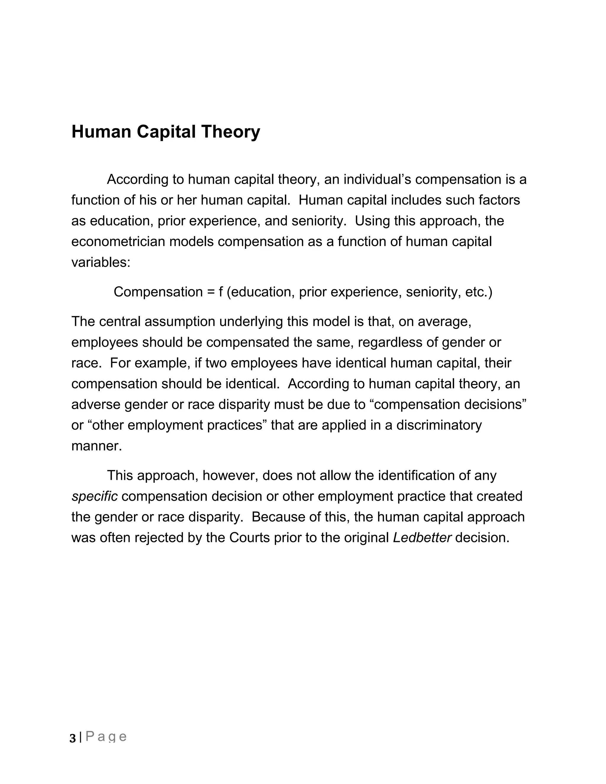Human Capital Theory

      According to human capital theory, an individual’s compensation is a
function of his or her human capital. Human capital includes such factors
as education, prior experience, and seniority. Using this approach, the
econometrician models compensation as a function of human capital
variables:

      Compensation = f (education, prior experience, seniority, etc.)

The central assumption underlying this model is that, on average,
employees should be compensated the same, regardless of gender or
race. For example, if two employees have identical human capital, their
compensation should be identical. According to human capital theory, an
adverse gender or race disparity must be due to “compensation decisions”
or “other employment practices” that are applied in a discriminatory
manner.

      This approach, however, does not allow the identification of any
specific compensation decision or other employment practice that created
the gender or race disparity. Because of this, the human capital approach
was often rejected by the Courts prior to the original Ledbetter decision.




3 | Page
 