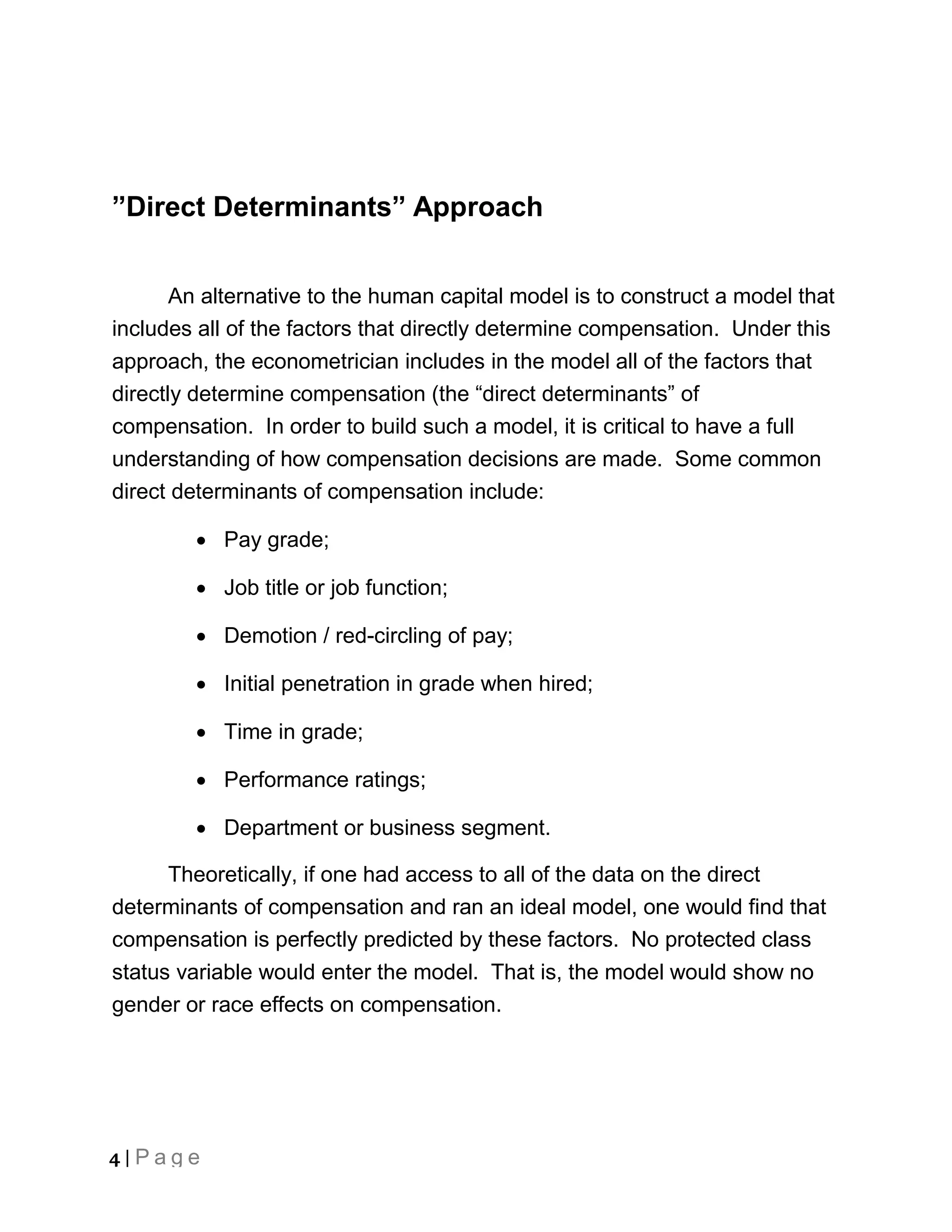”Direct Determinants” Approach


       An alternative to the human capital model is to construct a model that
includes all of the factors that directly determine compensation. Under this
approach, the econometrician includes in the model all of the factors that
directly determine compensation (the “direct determinants” of
compensation. In order to build such a model, it is critical to have a full
understanding of how compensation decisions are made. Some common
direct determinants of compensation include:

         Pay grade;

         Job title or job function;

         Demotion / red-circling of pay;

         Initial penetration in grade when hired;

         Time in grade;

         Performance ratings;

         Department or business segment.

      Theoretically, if one had access to all of the data on the direct
determinants of compensation and ran an ideal model, one would find that
compensation is perfectly predicted by these factors. No protected class
status variable would enter the model. That is, the model would show no
gender or race effects on compensation.




4 | Page
 
