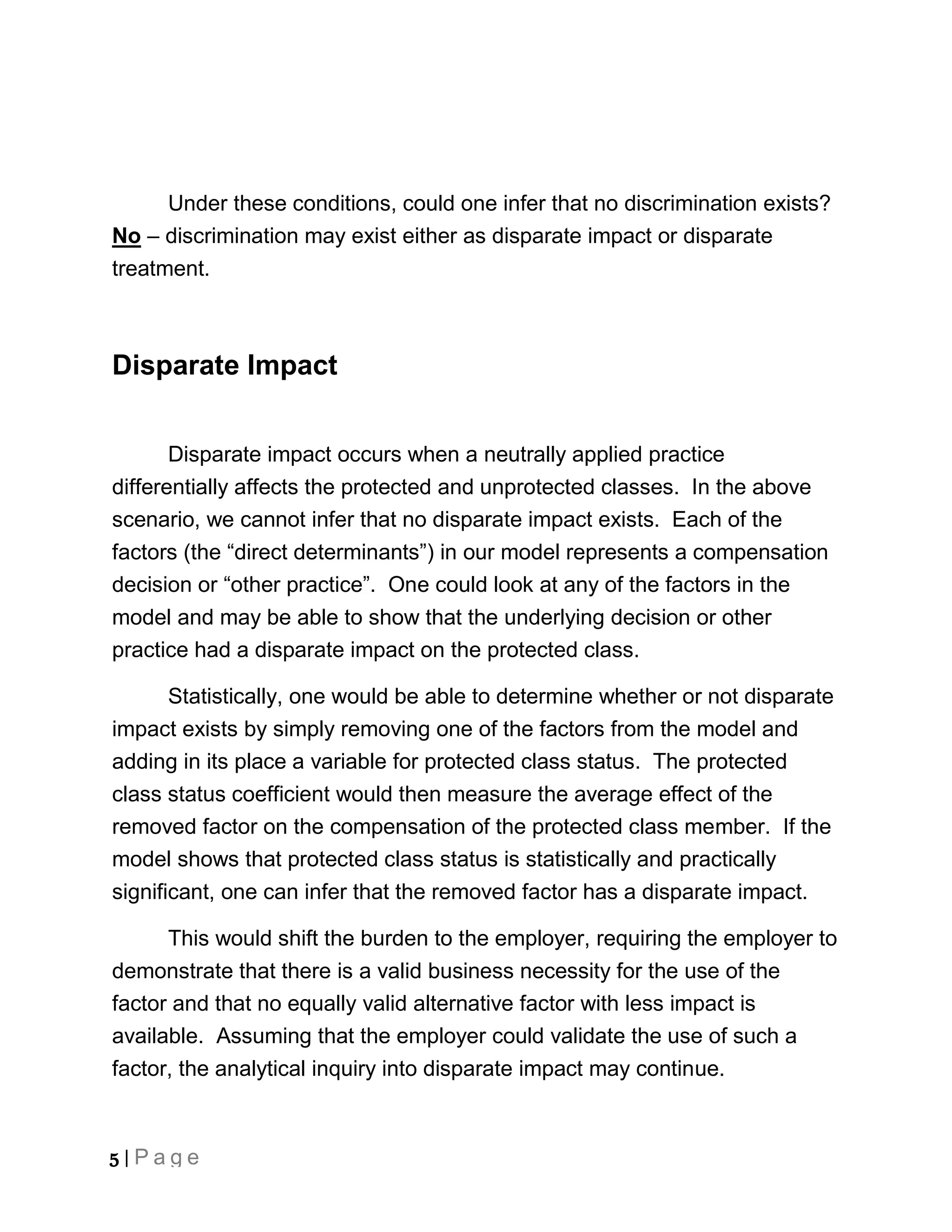 Under these conditions, could one infer that no discrimination exists?
No – discrimination may exist either as disparate impact or disparate
treatment.



Disparate Impact


       Disparate impact occurs when a neutrally applied practice
differentially affects the protected and unprotected classes. In the above
scenario, we cannot infer that no disparate impact exists. Each of the
factors (the “direct determinants”) in our model represents a compensation
decision or “other practice”. One could look at any of the factors in the
model and may be able to show that the underlying decision or other
practice had a disparate impact on the protected class.

       Statistically, one would be able to determine whether or not disparate
impact exists by simply removing one of the factors from the model and
adding in its place a variable for protected class status. The protected
class status coefficient would then measure the average effect of the
removed factor on the compensation of the protected class member. If the
model shows that protected class status is statistically and practically
significant, one can infer that the removed factor has a disparate impact.

      This would shift the burden to the employer, requiring the employer to
demonstrate that there is a valid business necessity for the use of the
factor and that no equally valid alternative factor with less impact is
available. Assuming that the employer could validate the use of such a
factor, the analytical inquiry into disparate impact may continue.



5 | Page
 