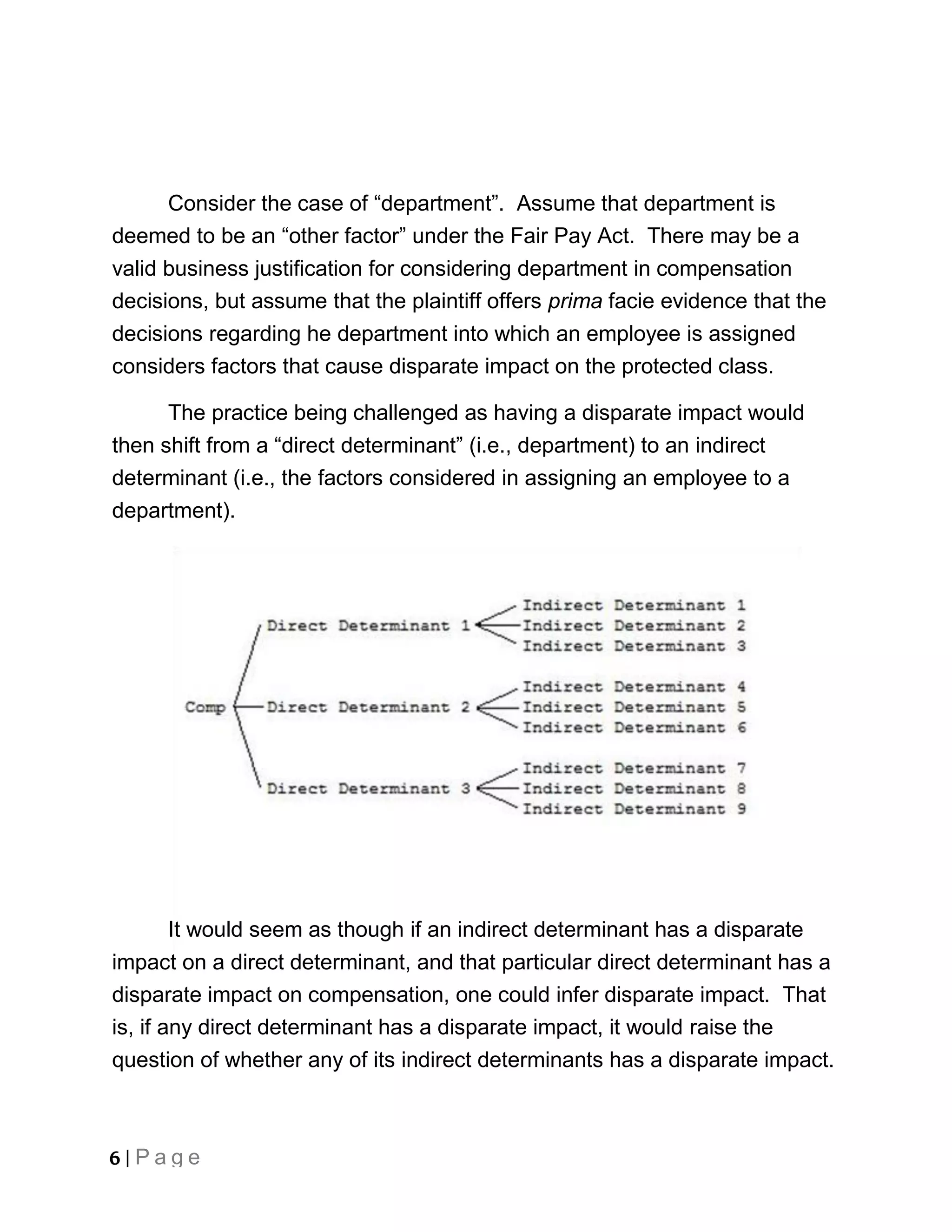 Consider the case of “department”. Assume that department is
deemed to be an “other factor” under the Fair Pay Act. There may be a
valid business justification for considering department in compensation
decisions, but assume that the plaintiff offers prima facie evidence that the
decisions regarding he department into which an employee is assigned
considers factors that cause disparate impact on the protected class.

      The practice being challenged as having a disparate impact would
then shift from a “direct determinant” (i.e., department) to an indirect
determinant (i.e., the factors considered in assigning an employee to a
department).




        It would seem as though if an indirect determinant has a disparate
impact on a direct determinant, and that particular direct determinant has a
disparate impact on compensation, one could infer disparate impact. That
is, if any direct determinant has a disparate impact, it would raise the
question of whether any of its indirect determinants has a disparate impact.



6 | Page
 