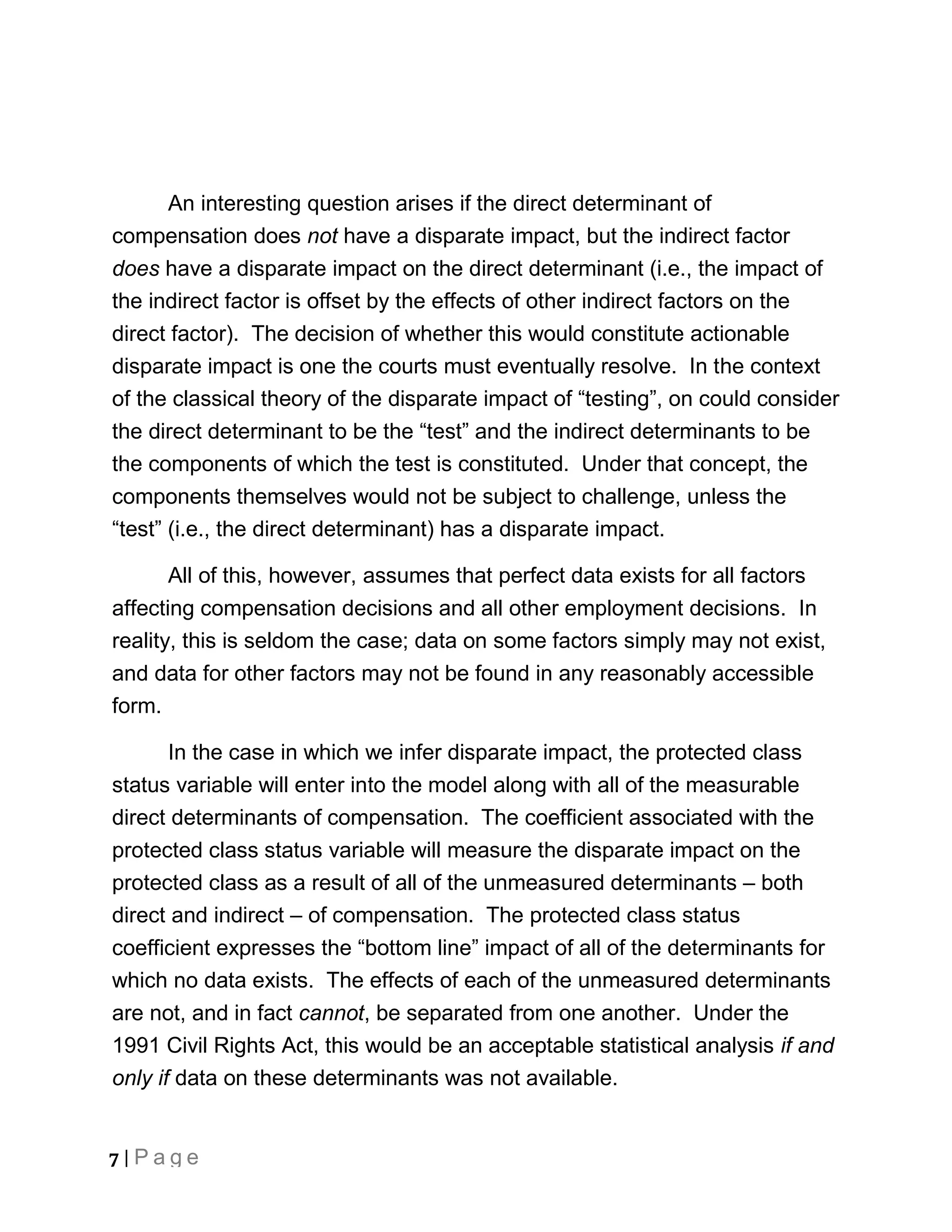 An interesting question arises if the direct determinant of
compensation does not have a disparate impact, but the indirect factor
does have a disparate impact on the direct determinant (i.e., the impact of
the indirect factor is offset by the effects of other indirect factors on the
direct factor). The decision of whether this would constitute actionable
disparate impact is one the courts must eventually resolve. In the context
of the classical theory of the disparate impact of “testing”, on could consider
the direct determinant to be the “test” and the indirect determinants to be
the components of which the test is constituted. Under that concept, the
components themselves would not be subject to challenge, unless the
“test” (i.e., the direct determinant) has a disparate impact.

       All of this, however, assumes that perfect data exists for all factors
affecting compensation decisions and all other employment decisions. In
reality, this is seldom the case; data on some factors simply may not exist,
and data for other factors may not be found in any reasonably accessible
form.

       In the case in which we infer disparate impact, the protected class
status variable will enter into the model along with all of the measurable
direct determinants of compensation. The coefficient associated with the
protected class status variable will measure the disparate impact on the
protected class as a result of all of the unmeasured determinants – both
direct and indirect – of compensation. The protected class status
coefficient expresses the “bottom line” impact of all of the determinants for
which no data exists. The effects of each of the unmeasured determinants
are not, and in fact cannot, be separated from one another. Under the
1991 Civil Rights Act, this would be an acceptable statistical analysis if and
only if data on these determinants was not available.


7 | Page
 