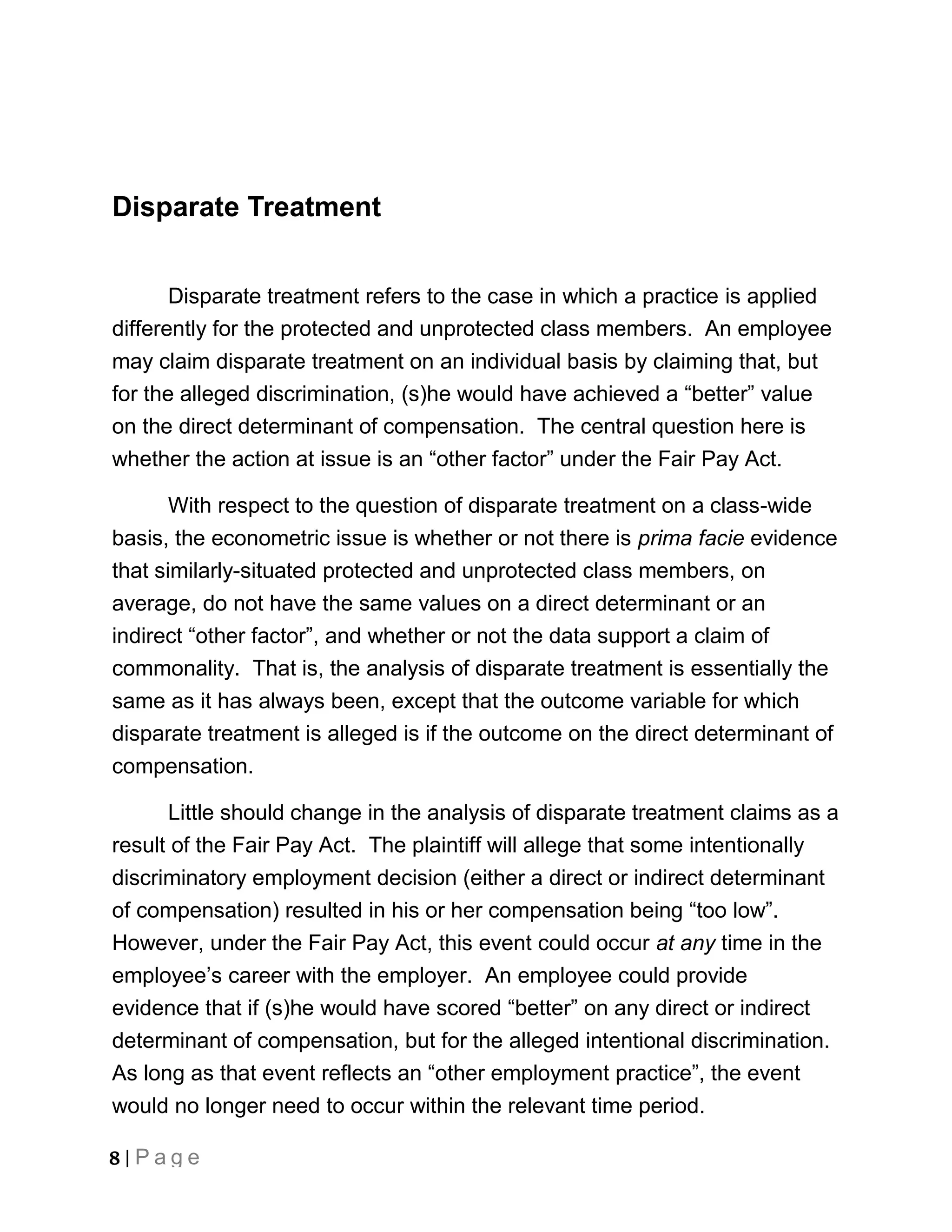 Disparate Treatment


       Disparate treatment refers to the case in which a practice is applied
differently for the protected and unprotected class members. An employee
may claim disparate treatment on an individual basis by claiming that, but
for the alleged discrimination, (s)he would have achieved a “better” value
on the direct determinant of compensation. The central question here is
whether the action at issue is an “other factor” under the Fair Pay Act.

       With respect to the question of disparate treatment on a class-wide
basis, the econometric issue is whether or not there is prima facie evidence
that similarly-situated protected and unprotected class members, on
average, do not have the same values on a direct determinant or an
indirect “other factor”, and whether or not the data support a claim of
commonality. That is, the analysis of disparate treatment is essentially the
same as it has always been, except that the outcome variable for which
disparate treatment is alleged is if the outcome on the direct determinant of
compensation.

      Little should change in the analysis of disparate treatment claims as a
result of the Fair Pay Act. The plaintiff will allege that some intentionally
discriminatory employment decision (either a direct or indirect determinant
of compensation) resulted in his or her compensation being “too low”.
However, under the Fair Pay Act, this event could occur at any time in the
employee’s career with the employer. An employee could provide
evidence that if (s)he would have scored “better” on any direct or indirect
determinant of compensation, but for the alleged intentional discrimination.
As long as that event reflects an “other employment practice”, the event
would no longer need to occur within the relevant time period.

8 | Page
 