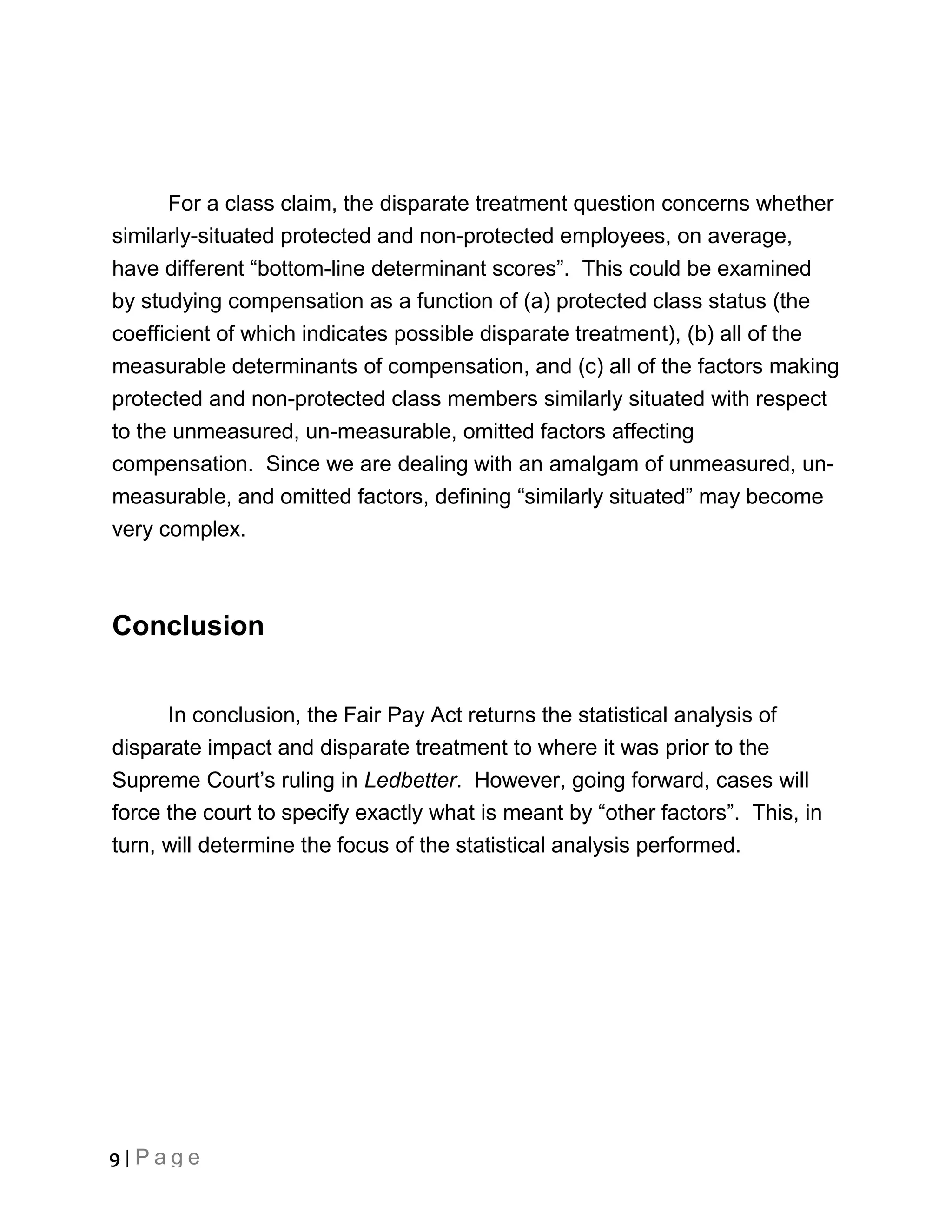 For a class claim, the disparate treatment question concerns whether
similarly-situated protected and non-protected employees, on average,
have different “bottom-line determinant scores”. This could be examined
by studying compensation as a function of (a) protected class status (the
coefficient of which indicates possible disparate treatment), (b) all of the
measurable determinants of compensation, and (c) all of the factors making
protected and non-protected class members similarly situated with respect
to the unmeasured, un-measurable, omitted factors affecting
compensation. Since we are dealing with an amalgam of unmeasured, un-
measurable, and omitted factors, defining “similarly situated” may become
very complex.



Conclusion


      In conclusion, the Fair Pay Act returns the statistical analysis of
disparate impact and disparate treatment to where it was prior to the
Supreme Court’s ruling in Ledbetter. However, going forward, cases will
force the court to specify exactly what is meant by “other factors”. This, in
turn, will determine the focus of the statistical analysis performed.




9 | Page
 