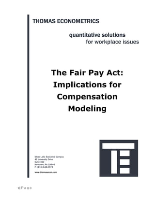 THOMAS ECONOMETRICS

                                          quantitative solutions
                                                for workplace issues




                          The Fair Pay Act:
                            Implications for
                                Compensation
                                          Modeling




           Silver Lake Executive Campus
           41 University Drive
           Suite 400
           Newtown, PA 18940
           P: (215) 642-0072

           www.thomasecon.com




1 | Page
 