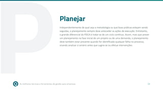 As melhores técnicas e ferramentas de gestão para empresas 13
Planejar
Independentemente de qual seja a metodologia ou que boas práticas estejam sendo
seguidas, o planejamento sempre deve anteceder as ações de execução. Entretanto,
o grande diferencial do PDCA é tratar-se de um ciclo contínuo. Assim, mais que prever
um planejamento na fase inicial de um projeto ou de uma demanda, o planejamento
deve também estar presente quando for identificada qualquer falha no processo,
visando analisar o cenário antes que sugira-se ou efetue intervenções.
P
 