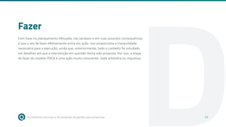 As melhores técnicas e ferramentas de gestão para empresas 14
D
Fazer
Com base no planejamento efetuado, nas variáveis e em suas possíveis consequências
é que o ato de fazer efetivamente entra em ação. Isso proporciona a tranquilidade
necessária para a execução, ainda que, anteriormente, todo o contexto foi estudado
em detalhes até que a intervenção em questão tenha sido proposta. Por isso, a etapa
do fazer do modelo PDCA é uma ação muito consciente, nada arbitrária ou impulsiva.
14
 