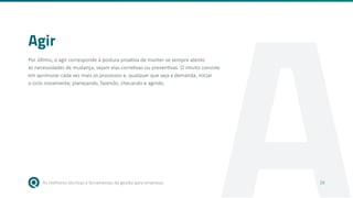 As melhores técnicas e ferramentas de gestão para empresas 16
A
Agir
Por último, o agir corresponde à postura proativa de manter-se sempre atento
às necessidades de mudança, sejam elas corretivas ou preventivas. O intuito consiste
em aprimorar cada vez mais os processos e, qualquer que seja a demanda, iniciar
o ciclo novamente, planejando, fazendo, checando e agindo.
16
 