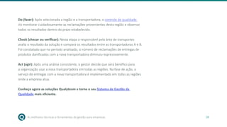 As melhores técnicas e ferramentas de gestão para empresas 18
Do (fazer): Após selecionada a região e a transportadora, o controle de qualidade
irá monitorar cuidadosamente as reclamações provenientes desta região e observar
todos os resultados dentro do prazo estabelecido.
Check (checar ou verificar): Nesta etapa o responsável pela área de transportes
avalia o resultado da solução e compara os resultados entre as transportadoras A e B.
Foi constatado que no período analisado, o número de reclamações de entregas de
produtos danificados com a nova transportadora diminuiu expressivamente.
Act (agir): Após uma análise consistente, o gestor decide que será benéfico para
a organização usar a nova transportadora em todas as regiões. Na fase de ação, o
serviço de entregas com a nova transportadora é implementado em todas as regiões
onde a empresa atua.
Conheça agora as soluções Qualyteam e torne o seu Sistema de Gestão da
Qualidade mais eficiente.
 