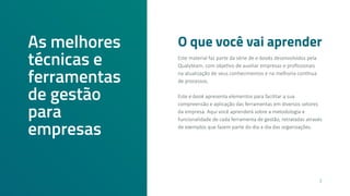 O que você vai aprender
As melhores
técnicas e
ferramentas
de gestão
para
empresas
Este material faz parte da série de e-books desenvolvidos pela
Qualyteam, com objetivo de auxiliar empresas e profissionais
na atualização de seus conhecimentos e na melhoria contínua
de processos.
Este e-book apresenta elementos para facilitar a sua
compreensão e aplicação das ferramentas em diversos setores
da empresa. Aqui você aprenderá sobre a metodologia e
funcionalidade de cada ferramenta de gestão, retratadas através
de exemplos que fazem parte do dia a dia das organizações.
2
 