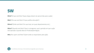 As melhores técnicas e ferramentas de gestão para empresas 21
5W
What? (O que será feito? Quais etapas devem ser percorridas para a ação)
Why? (Por que será feito? O que justifica esta ação?)
Where? (Onde será feito? Em que local, em quais departamentos etc.)
When? (Quando será feito? Qual o cronograma, qual o período em que a ação
será aplicada e quando deve ser finalizada/entregue)
Who (Por quem será feito? Quem serão os responsáveis pela ação)
 