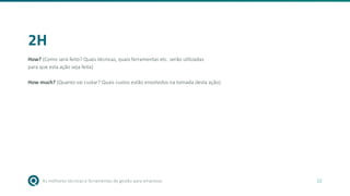 As melhores técnicas e ferramentas de gestão para empresas 22
2H
How? (Como será feito? Quais técnicas, quais ferramentas etc. serão utilizadas
para que esta ação seja feita)
How much? (Quanto vai custar? Quais custos estão envolvidos na tomada desta ação)
 