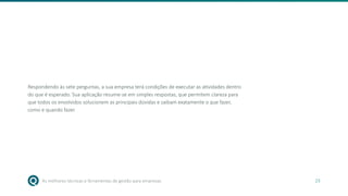 As melhores técnicas e ferramentas de gestão para empresas 23
Respondendo às sete perguntas, a sua empresa terá condições de executar as atividades dentro
do que é esperado. Sua aplicação resume-se em simples respostas, que permitem clareza para
que todos os envolvidos solucionem as principais dúvidas e saibam exatamente o que fazer,
como e quando fazer.
 