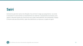 As melhores técnicas e ferramentas de gestão para empresas 26
Seiri
Comecemos pelo Seiri (senso de utilização). Esse primeiro S exige que perguntemos: isso ainda
é necessário? É a hora de fazer um levantamento nos materiais e equipamentos da empresa, para
separar e descartar aquilo que já não serve mais e pode, eventualmente, ficar entulhando o espaço.
O mesmo vale para documentos, sejam eles eletrônicos ou impressos, e papéis em geral.
 
