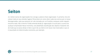 As melhores técnicas e ferramentas de gestão para empresas 27
Seiton
Já o Seiton (senso de organização) traz consigo a palavra-chave organização. É, portanto, hora de
colocar tudo em seus devidos lugares! Pense bem em como não é nada raro vermos por aí mesas
desorganizadas, salas que parecem ter sido reviradas por um furacão e estoques onde ninguém
encontra nada, não é mesmo? Então entenda desde já: organização é crucial para o sucesso de
qualquer empreitada! Nesse momento, uma detalhada classificação dos objetos é bastante útil,
de modo que se possa deixar à mão o que é de uso diário e em locais mais reservados o que só
é requisitado em determinados momentos, por exemplo.
 