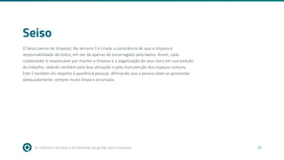 As melhores técnicas e ferramentas de gestão para empresas 28
Seiso
O Seiso (senso de limpeza). No terceiro S é criada a consciência de que a limpeza é
responsabilidade de todos, em vez de apenas do encarregado pela faxina. Assim, cada
colaborador é responsável por manter a limpeza e a organização de seus itens em sua estação
de trabalho, zelando também pela boa utilização e pela manutenção dos espaços comuns.
Este S também diz respeito à aparência pessoal, afirmando que a pessoa deve se apresentar
adequadamente, sempre muito limpa e arrumada.
 